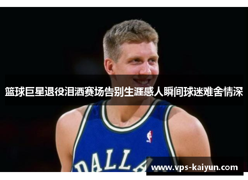 篮球巨星退役泪洒赛场告别生涯感人瞬间球迷难舍情深