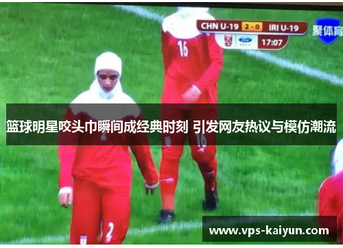 篮球明星咬头巾瞬间成经典时刻 引发网友热议与模仿潮流